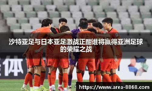 沙特亚足与日本亚足激战正酣谁将赢得亚洲足球的荣耀之战
